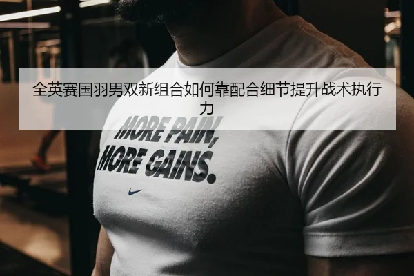 全英赛国羽男双新组合如何靠配合细节提升战术执行力