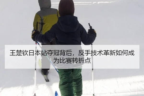 王楚钦日本站夺冠背后，反手技术革新如何成为比赛转折点